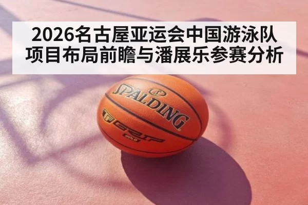 2026名古屋亚运会中国游泳队项目布局前瞻与潘展乐参赛分析