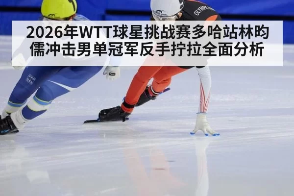 2026年WTT球星挑战赛多哈站林昀儒冲击男单冠军反手拧拉全面分析